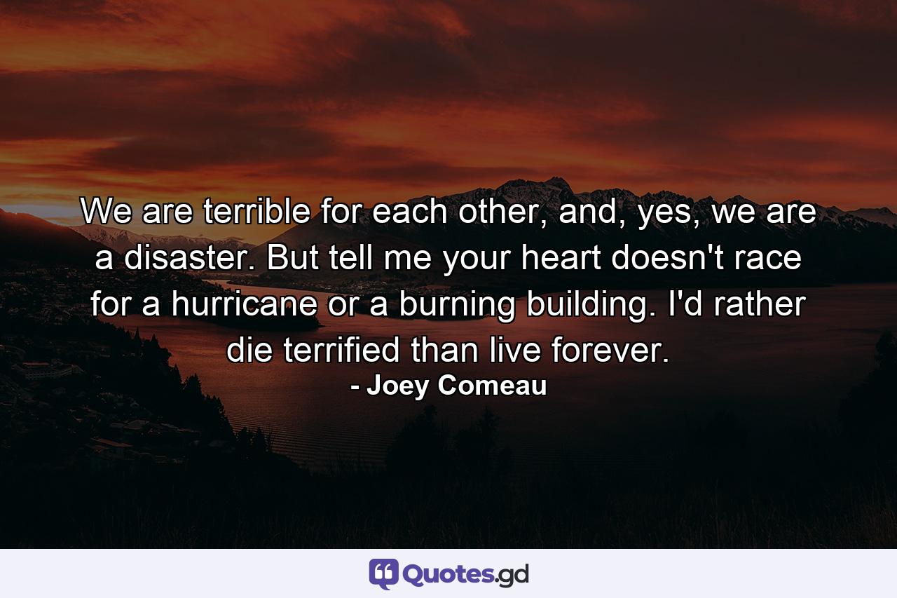 We are terrible for each other, and, yes, we are a disaster. But tell me your heart doesn't race for a hurricane or a burning building. I'd rather die terrified than live forever. - Quote by Joey Comeau