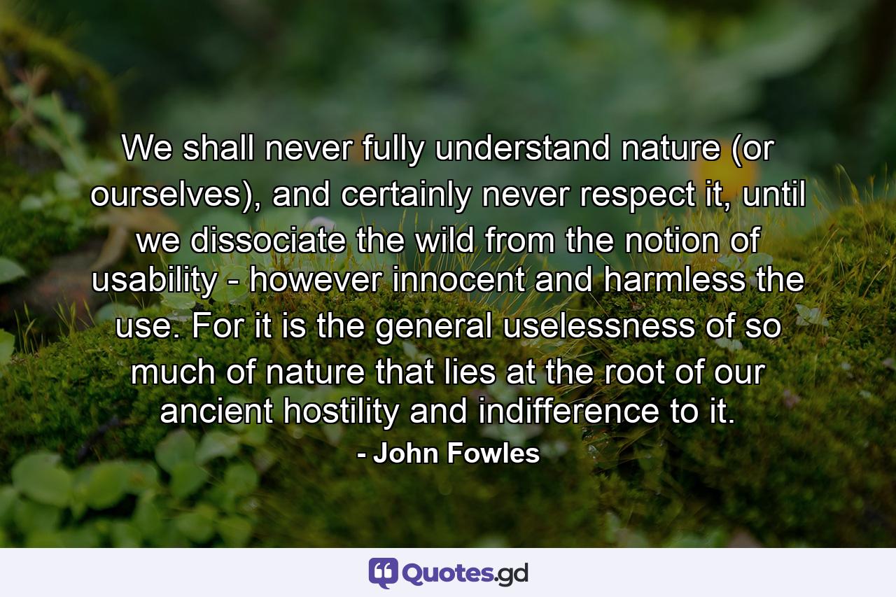 We shall never fully understand nature (or ourselves), and certainly never respect it, until we dissociate the wild from the notion of usability - however innocent and harmless the use. For it is the general uselessness of so much of nature that lies at the root of our ancient hostility and indifference to it. - Quote by John Fowles