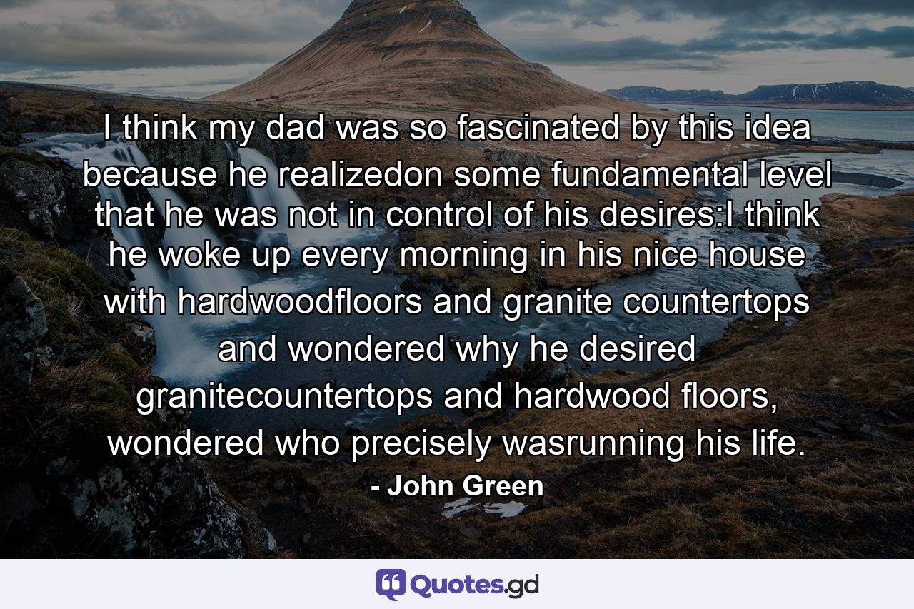 I think my dad was so fascinated by this idea because he realizedon some fundamental level that he was not in control of his desires:I think he woke up every morning in his nice house with hardwoodfloors and granite countertops and wondered why he desired granitecountertops and hardwood floors, wondered who precisely wasrunning his life. - Quote by John Green