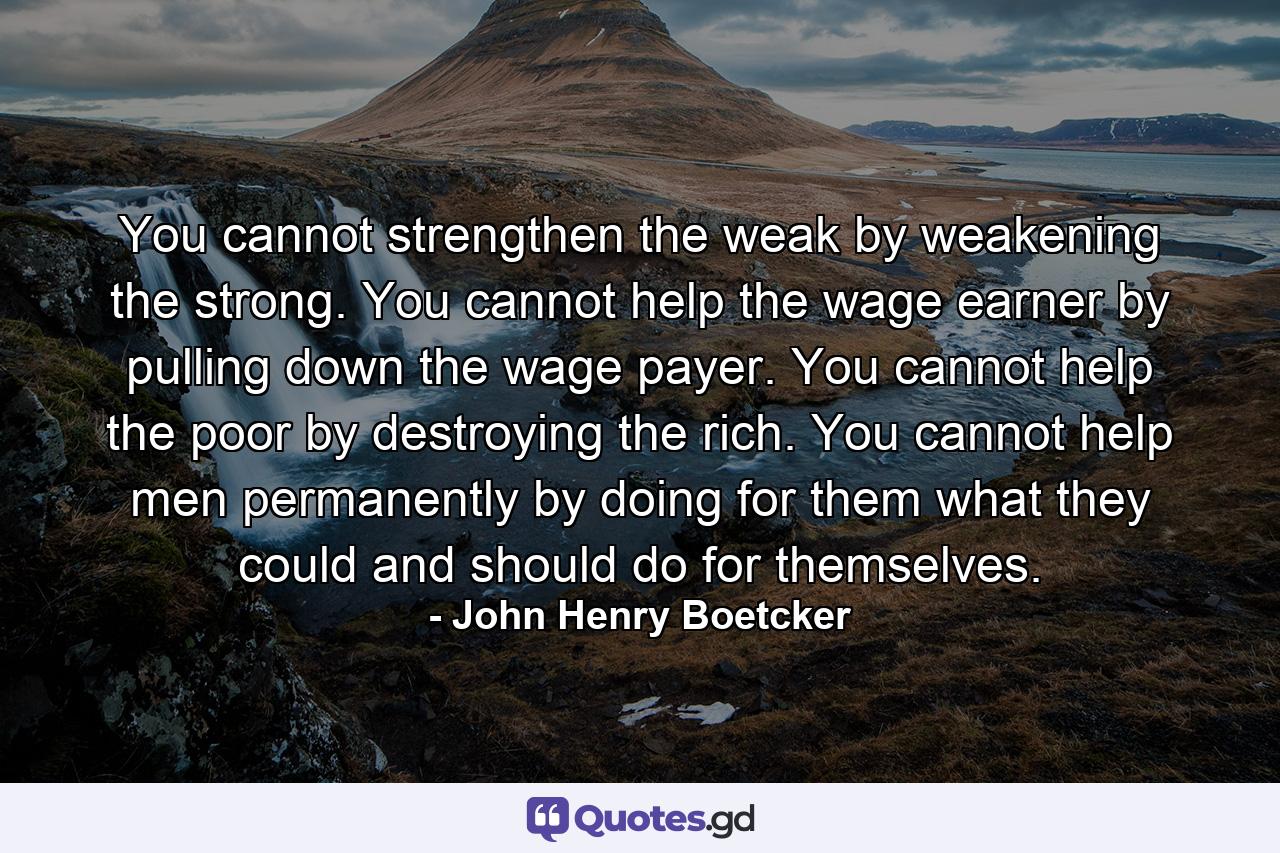 You cannot strengthen the weak by weakening the strong. You cannot help the wage earner by pulling down the wage payer. You cannot help the poor by destroying the rich. You cannot help men permanently by doing for them what they could and should do for themselves. - Quote by John Henry Boetcker