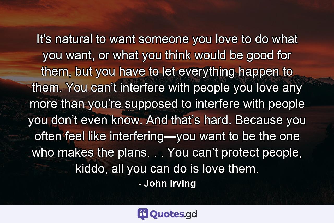 It’s natural to want someone you love to do what you want, or what you think would be good for them, but you have to let everything happen to them. You can’t interfere with people you love any more than you’re supposed to interfere with people you don’t even know. And that’s hard. Because you often feel like interfering—you want to be the one who makes the plans. . . You can’t protect people, kiddo, all you can do is love them. - Quote by John Irving