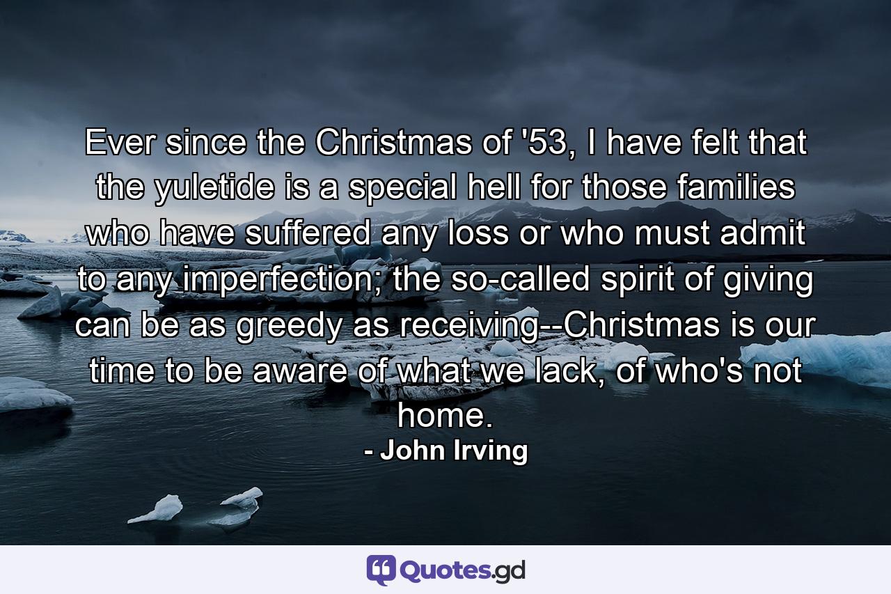 Ever since the Christmas of '53, I have felt that the yuletide is a special hell for those families who have suffered any loss or who must admit to any imperfection; the so-called spirit of giving can be as greedy as receiving--Christmas is our time to be aware of what we lack, of who's not home. - Quote by John Irving