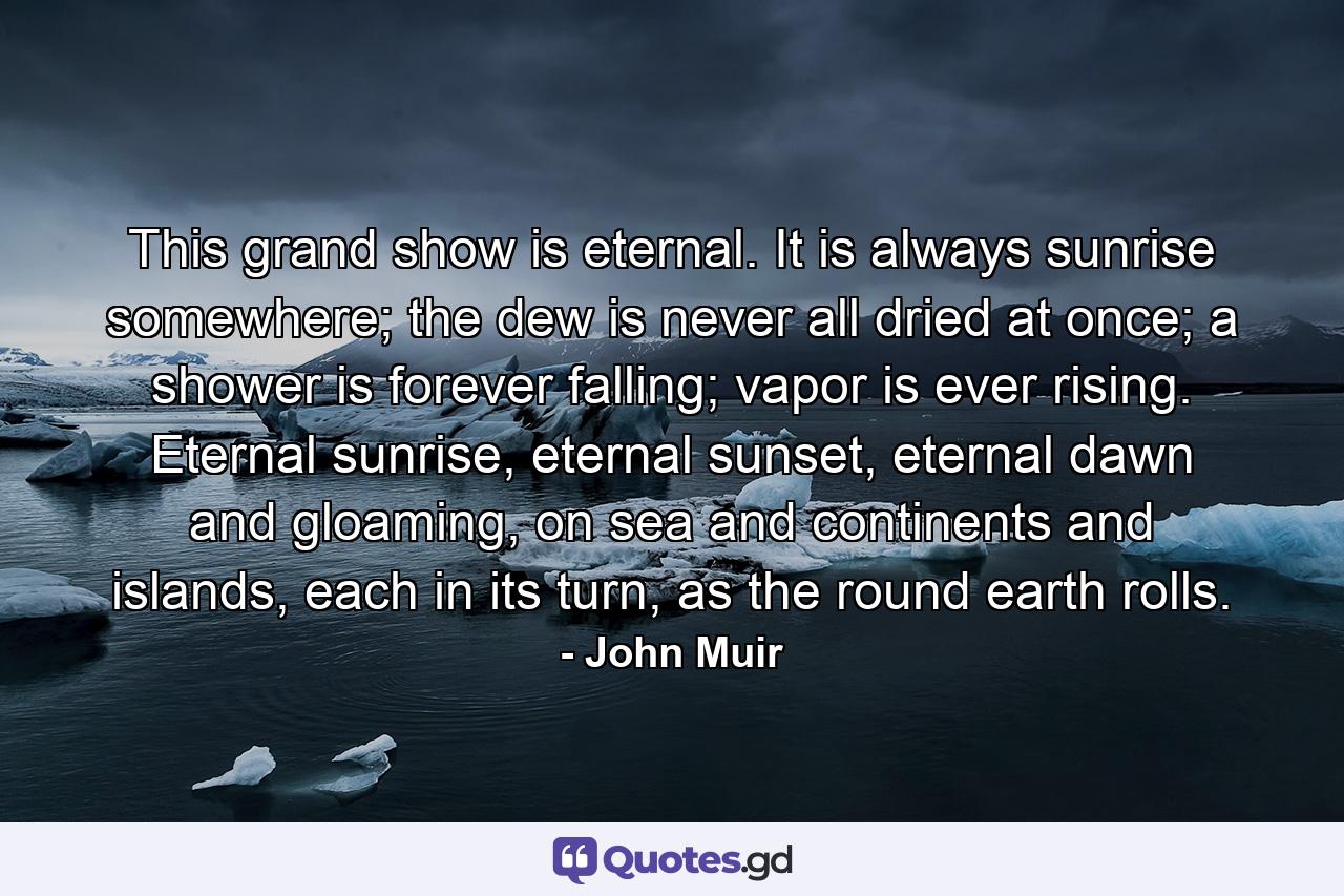 This grand show is eternal. It is always sunrise somewhere; the dew is never all dried at once; a shower is forever falling; vapor is ever rising. Eternal sunrise, eternal sunset, eternal dawn and gloaming, on sea and continents and islands, each in its turn, as the round earth rolls. - Quote by John Muir