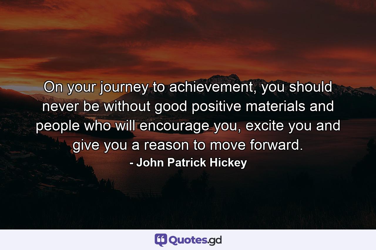 On your journey to achievement, you should never be without good positive materials and people who will encourage you, excite you and give you a reason to move forward. - Quote by John Patrick Hickey