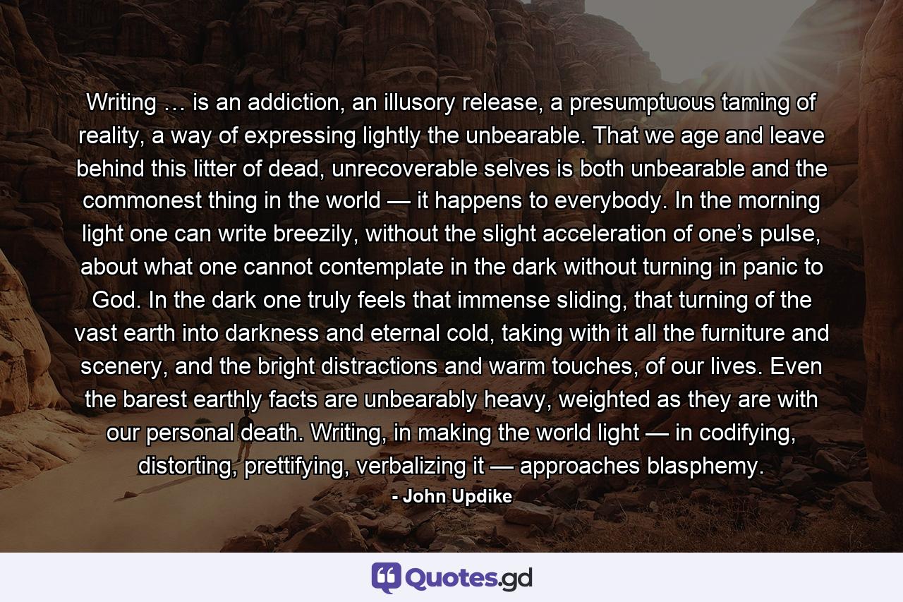 Writing … is an addiction, an illusory release, a presumptuous taming of reality, a way of expressing lightly the unbearable. That we age and leave behind this litter of dead, unrecoverable selves is both unbearable and the commonest thing in the world — it happens to everybody. In the morning light one can write breezily, without the slight acceleration of one’s pulse, about what one cannot contemplate in the dark without turning in panic to God. In the dark one truly feels that immense sliding, that turning of the vast earth into darkness and eternal cold, taking with it all the furniture and scenery, and the bright distractions and warm touches, of our lives. Even the barest earthly facts are unbearably heavy, weighted as they are with our personal death. Writing, in making the world light — in codifying, distorting, prettifying, verbalizing it — approaches blasphemy. - Quote by John Updike