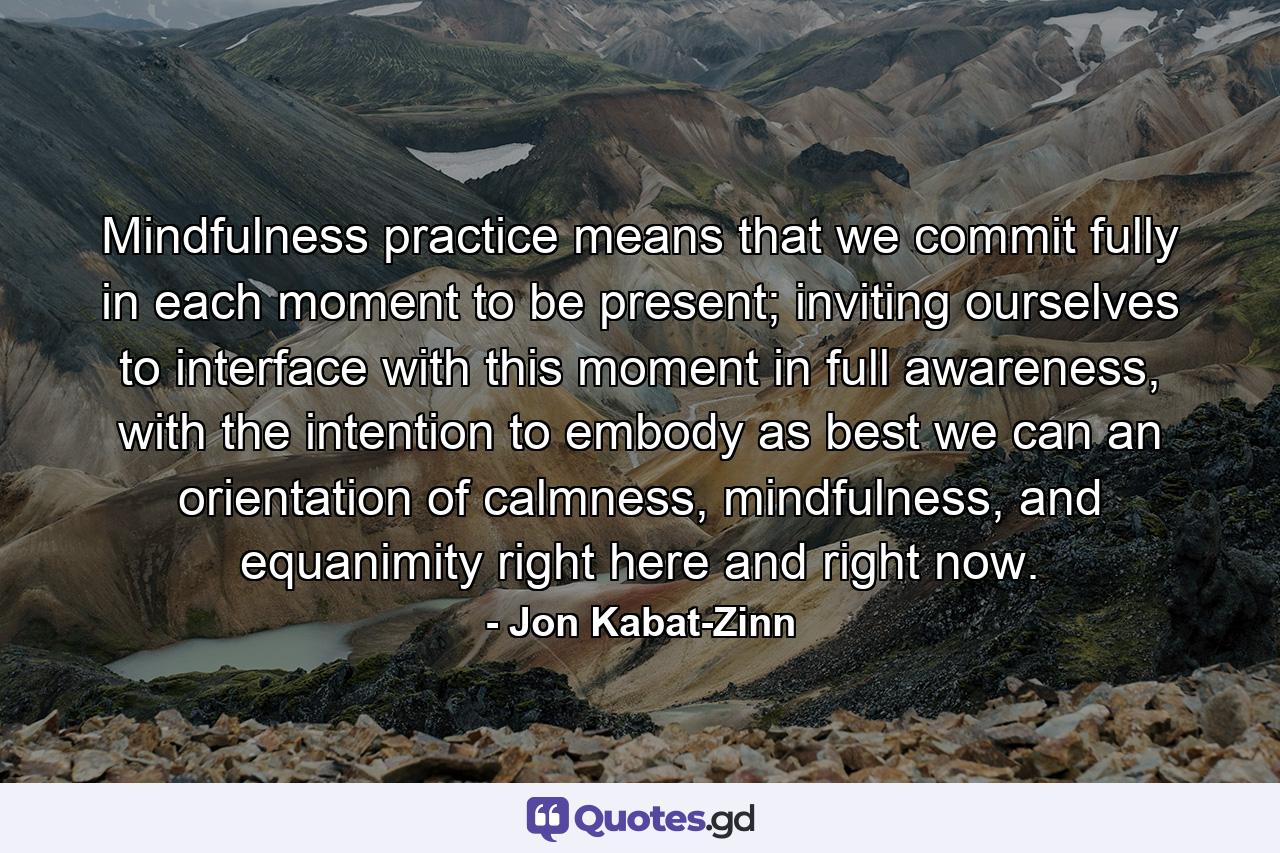 Mindfulness practice means that we commit fully in each moment to be present; inviting ourselves to interface with this moment in full awareness, with the intention to embody as best we can an orientation of calmness, mindfulness, and equanimity right here and right now. - Quote by Jon Kabat-Zinn