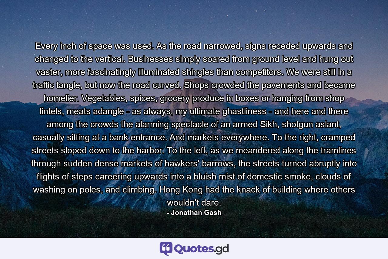Every inch of space was used. As the road narrowed, signs receded upwards and changed to the vertical. Businesses simply soared from ground level and hung out vaster, more fascinatingly illuminated shingles than competitors. We were still in a traffic tangle, but now the road curved. Shops crowded the pavements and became homelier. Vegetables, spices, grocery produce in boxes or hanging from shop lintels, meats adangle - as always, my ultimate ghastliness - and here and there among the crowds the alarming spectacle of an armed Sikh, shotgun aslant, casually sitting at a bank entrance. And markets everywhere. To the right, cramped streets sloped down to the harbor. To the left, as we meandered along the tramlines through sudden dense markets of hawkers' barrows, the streets turned abruptly into flights of steps careering upwards into a bluish mist of domestic smoke, clouds of washing on poles, and climbing. Hong Kong had the knack of building where others wouldn't dare. - Quote by Jonathan Gash