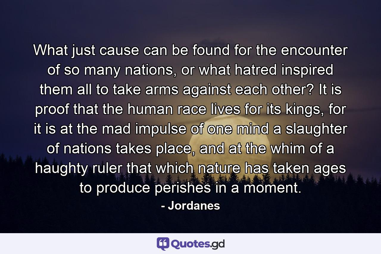 What just cause can be found for the encounter of so many nations, or what hatred inspired them all to take arms against each other? It is proof that the human race lives for its kings, for it is at the mad impulse of one mind a slaughter of nations takes place, and at the whim of a haughty ruler that which nature has taken ages to produce perishes in a moment. - Quote by Jordanes