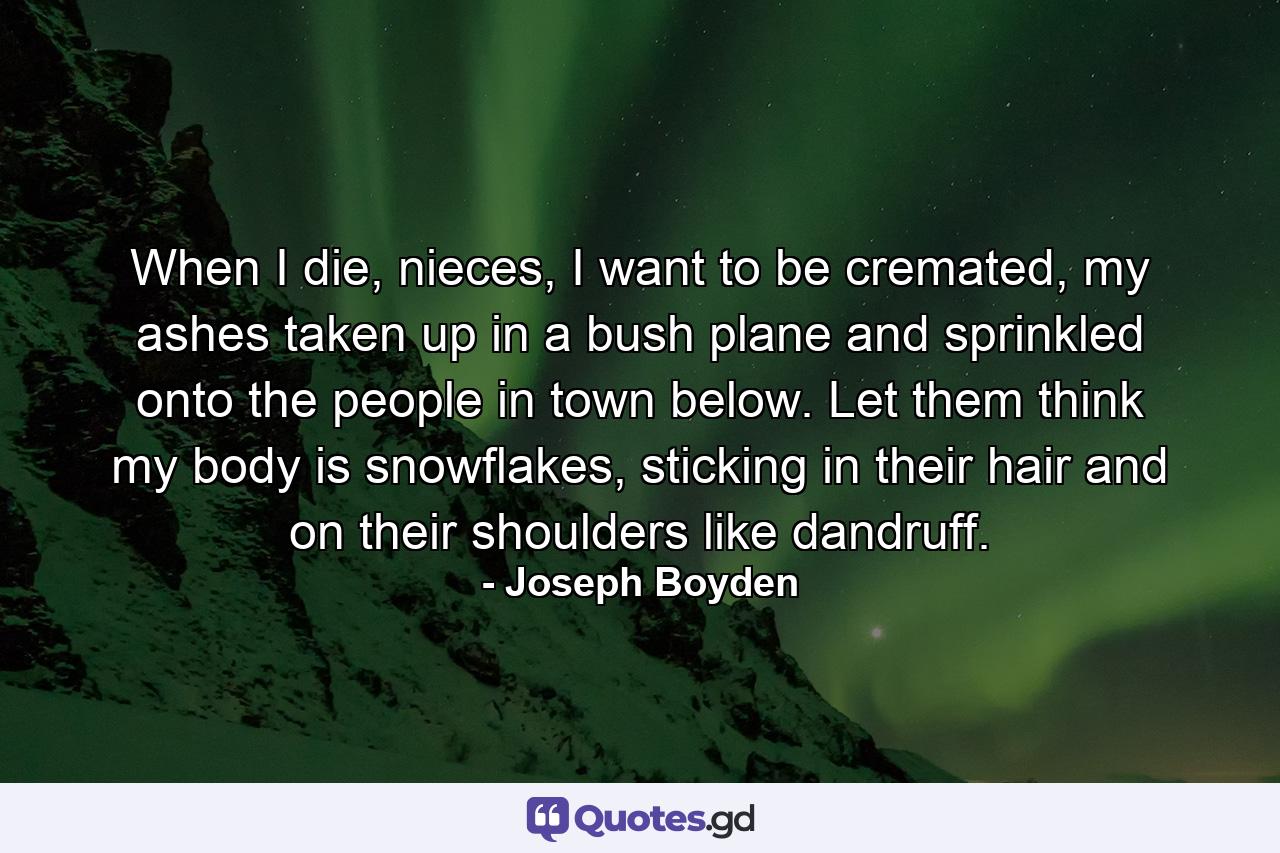 When I die, nieces, I want to be cremated, my ashes taken up in a bush plane and sprinkled onto the people in town below. Let them think my body is snowflakes, sticking in their hair and on their shoulders like dandruff. - Quote by Joseph Boyden