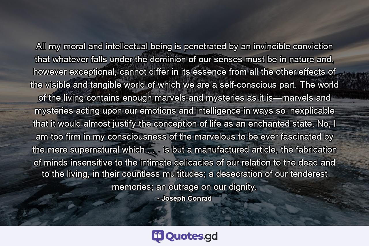 All my moral and intellectual being is penetrated by an invincible conviction that whatever falls under the dominion of our senses must be in nature and, however exceptional, cannot differ in its essence from all the other effects of the visible and tangible world of which we are a self-conscious part. The world of the living contains enough marvels and mysteries as it is—marvels and mysteries acting upon our emotions and intelligence in ways so inexplicable that it would almost justify the conception of life as an enchanted state. No, I am too firm in my consciousness of the marvelous to be ever fascinated by the mere supernatural which . . . is but a manufactured article, the fabrication of minds insensitive to the intimate delicacies of our relation to the dead and to the living, in their countless multitudes; a desecration of our tenderest memories; an outrage on our dignity. - Quote by Joseph Conrad