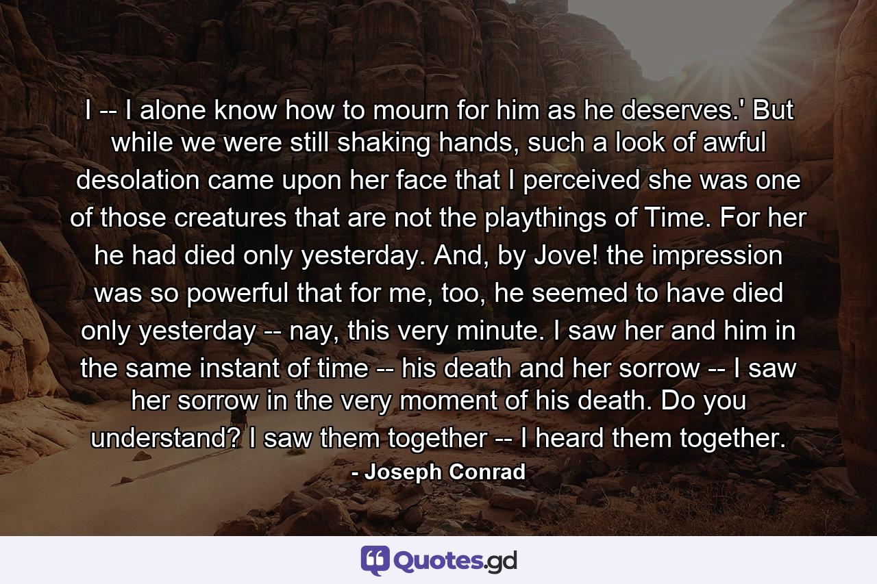 I -- I alone know how to mourn for him as he deserves.' But while we were still shaking hands, such a look of awful desolation came upon her face that I perceived she was one of those creatures that are not the playthings of Time. For her he had died only yesterday. And, by Jove! the impression was so powerful that for me, too, he seemed to have died only yesterday -- nay, this very minute. I saw her and him in the same instant of time -- his death and her sorrow -- I saw her sorrow in the very moment of his death. Do you understand? I saw them together -- I heard them together. - Quote by Joseph Conrad