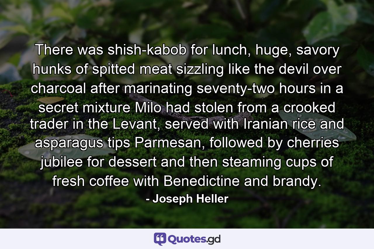 There was shish-kabob for lunch, huge, savory hunks of spitted meat sizzling like the devil over charcoal after marinating seventy-two hours in a secret mixture Milo had stolen from a crooked trader in the Levant, served with Iranian rice and asparagus tips Parmesan, followed by cherries jubilee for dessert and then steaming cups of fresh coffee with Benedictine and brandy. - Quote by Joseph Heller