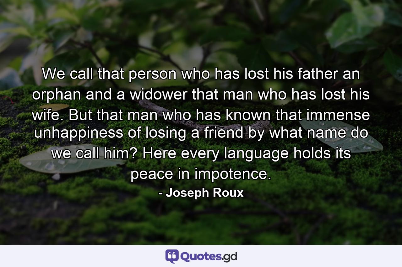 We call that person who has lost his father  an orphan  and a widower  that man who has lost his wife. But that man who has known that immense unhappiness of losing a friend  by what name do we call him? Here every language holds its peace in impotence. - Quote by Joseph Roux