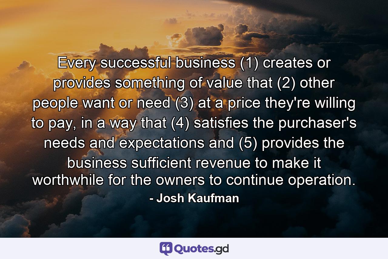 Every successful business (1) creates or provides something of value that (2) other people want or need (3) at a price they're willing to pay, in a way that (4) satisfies the purchaser's needs and expectations and (5) provides the business sufficient revenue to make it worthwhile for the owners to continue operation. - Quote by Josh Kaufman