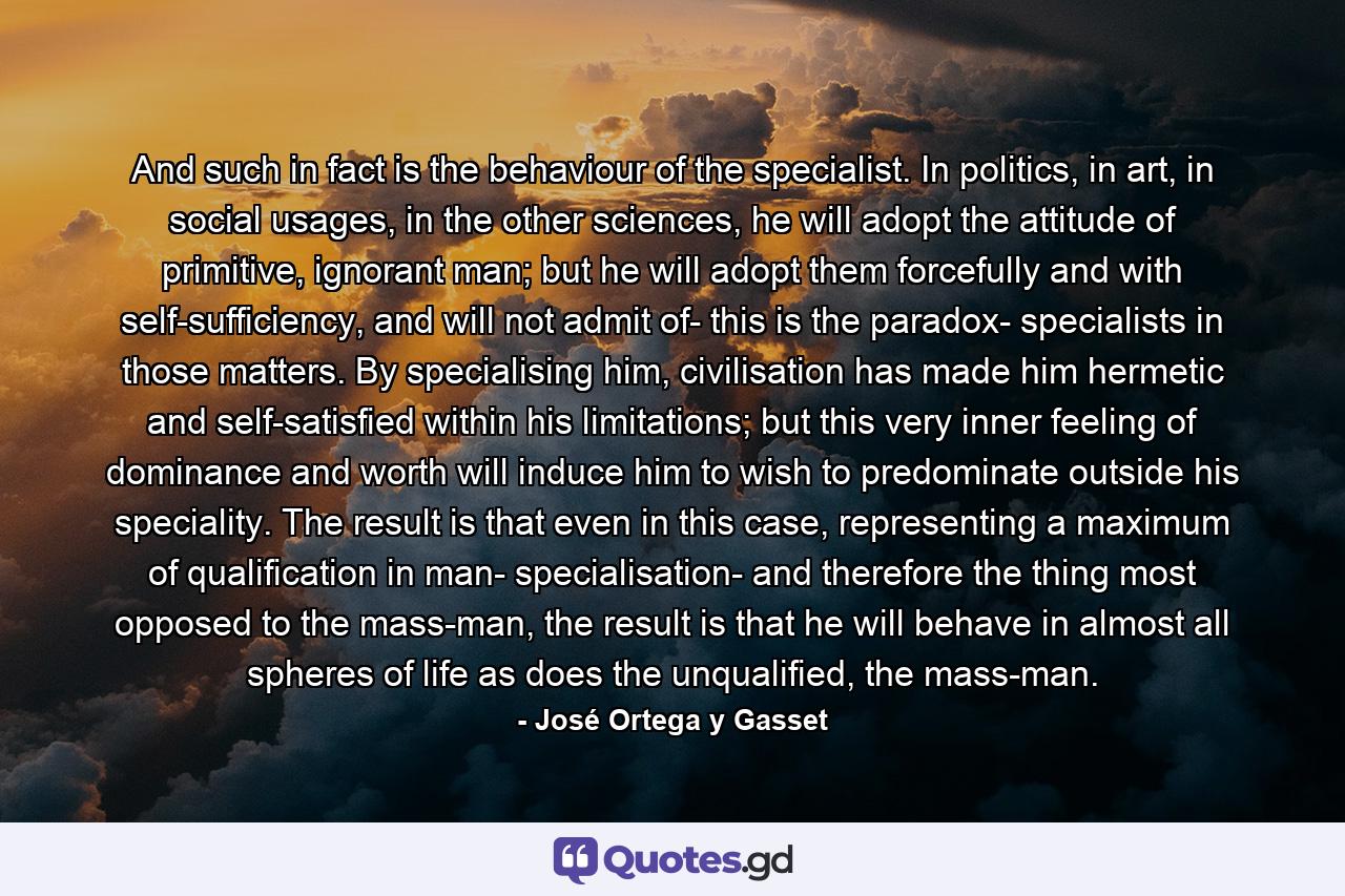 And such in fact is the behaviour of the specialist. In politics, in art, in social usages, in the other sciences, he will adopt the attitude of primitive, ignorant man; but he will adopt them forcefully and with self-sufficiency, and will not admit of- this is the paradox- specialists in those matters. By specialising him, civilisation has made him hermetic and self-satisfied within his limitations; but this very inner feeling of dominance and worth will induce him to wish to predominate outside his speciality. The result is that even in this case, representing a maximum of qualification in man- specialisation- and therefore the thing most opposed to the mass-man, the result is that he will behave in almost all spheres of life as does the unqualified, the mass-man. - Quote by José Ortega y Gasset