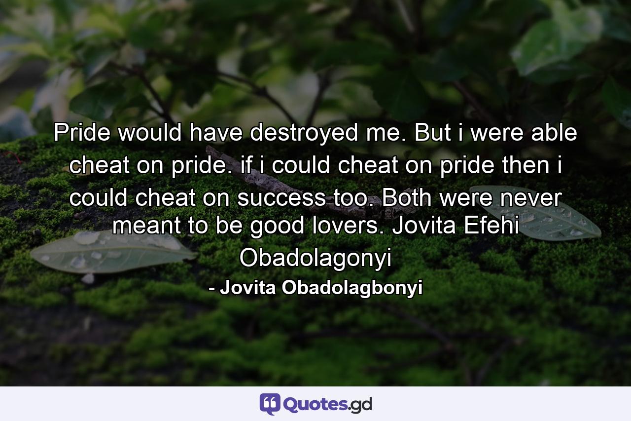 Pride would have destroyed me. But i were able cheat on pride. if i could cheat on pride then i could cheat on success too. Both were never meant to be good lovers. Jovita Efehi Obadolagonyi - Quote by Jovita Obadolagbonyi