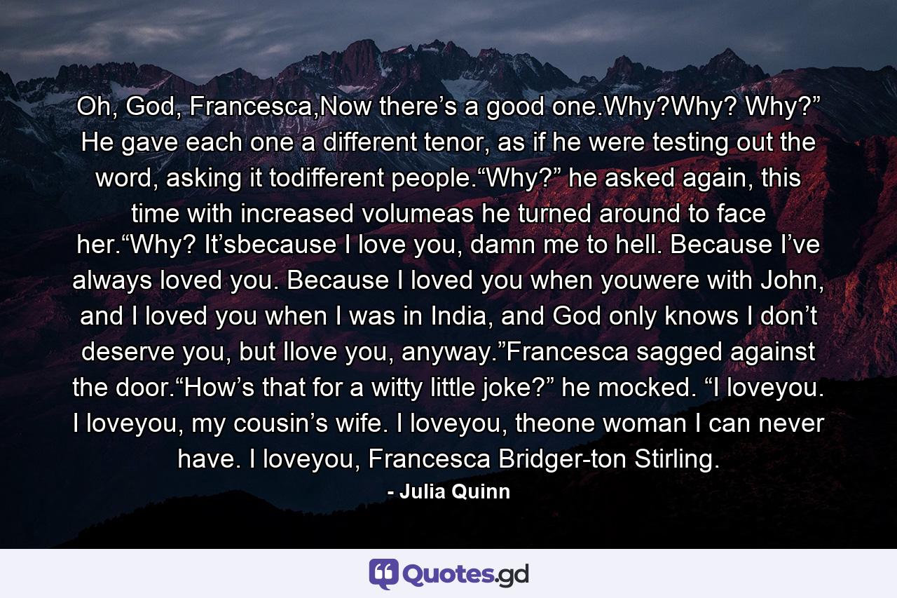 Oh, God, Francesca,Now there’s a good one.Why?Why? Why?” He gave each one a different tenor, as if he were testing out the word, asking it todifferent people.“Why?” he asked again, this time with increased volumeas he turned around to face her.“Why? It’sbecause I love you, damn me to hell. Because I’ve always loved you. Because I loved you when youwere with John, and I loved you when I was in India, and God only knows I don’t deserve you, but Ilove you, anyway.”Francesca sagged against the door.“How’s that for a witty little joke?” he mocked. “I loveyou. I loveyou, my cousin’s wife. I loveyou, theone woman I can never have. I loveyou, Francesca Bridger-ton Stirling. - Quote by Julia Quinn