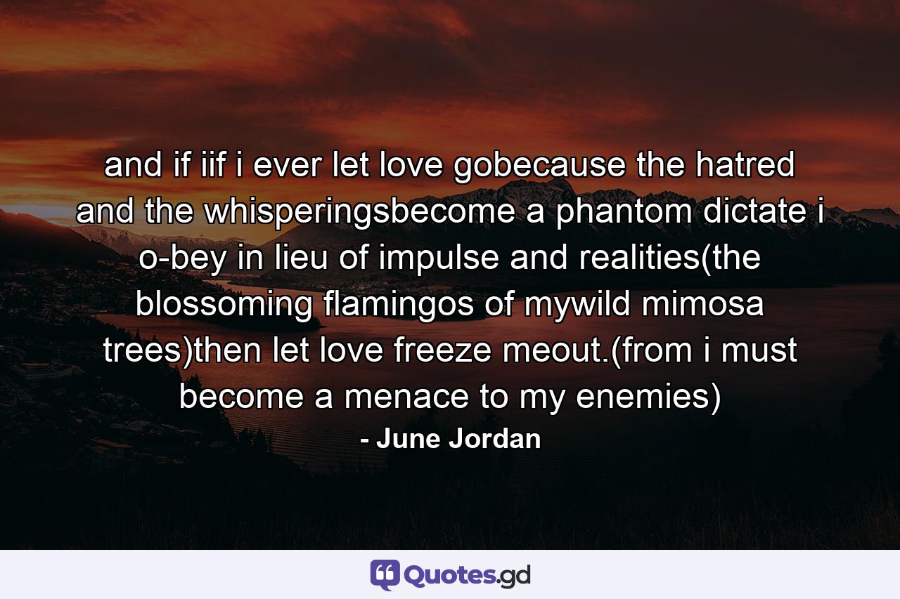 and if iif i ever let love gobecause the hatred and the whisperingsbecome a phantom dictate i o-bey in lieu of impulse and realities(the blossoming flamingos of mywild mimosa trees)then let love freeze meout.(from i must become a menace to my enemies) - Quote by June Jordan