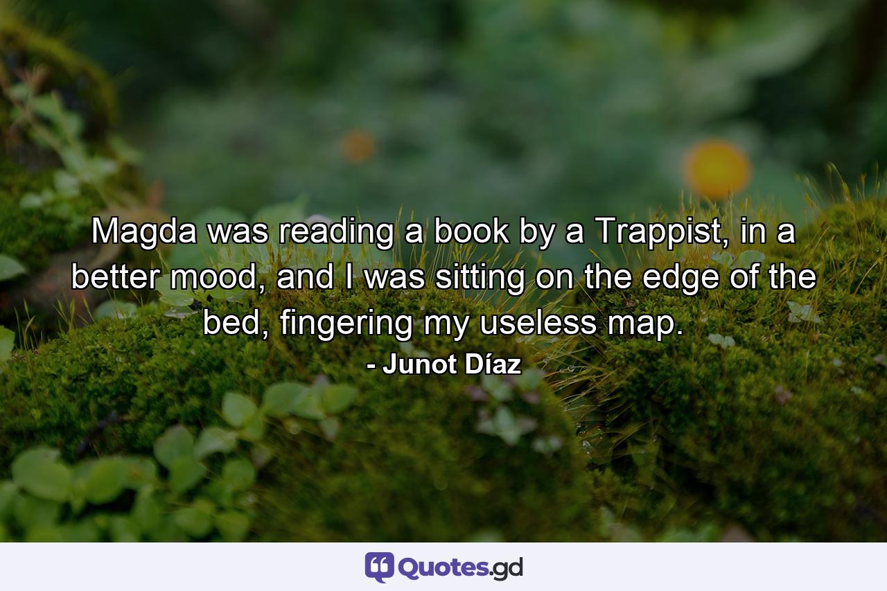 Magda was reading a book by a Trappist, in a better mood, and I was sitting on the edge of the bed, fingering my useless map. - Quote by Junot Díaz