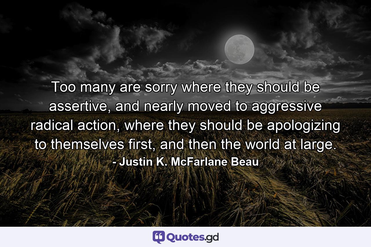 Too many are sorry where they should be assertive, and nearly moved to aggressive radical action, where they should be apologizing to themselves first, and then the world at large. - Quote by Justin K. McFarlane Beau