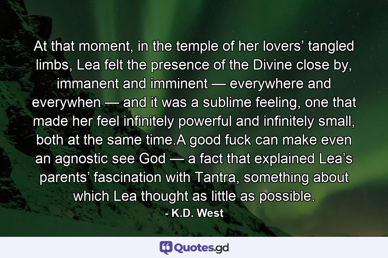 At that moment, in the temple of her lovers’ tangled limbs, Lea felt the presence of the Divine close by, immanent and imminent — everywhere and everywhen — and it was a sublime feeling, one that made her feel infinitely powerful and infinitely small, both at the same time.A good fuck can make even an agnostic see God — a fact that explained Lea’s parents’ fascination with Tantra, something about which Lea thought as little as possible. - Quote by K.D. West