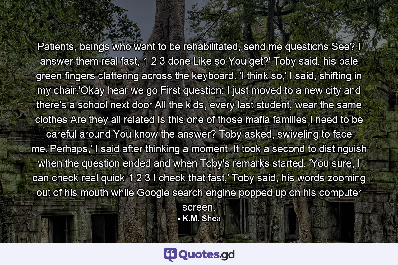 Patients, beings who want to be rehabilitated, send me questions See? I answer them real fast, 1 2 3 done Like so You get?' Toby said, his pale green fingers clattering across the keyboard. 'I think so,' I said, shifting in my chair.'Okay hear we go First question: I just moved to a new city and there's a school next door All the kids, every last student, wear the same clothes Are they all related Is this one of those mafia families I need to be careful around You know the answer? Toby asked, swiveling to face me.'Perhaps,' I said after thinking a moment. It took a second to distinguish when the question ended and when Toby's remarks started. 'You sure, I can check real quick 1 2 3 I check that fast,' Toby said, his words zooming out of his mouth while Google search engine popped up on his computer screen. - Quote by K.M. Shea