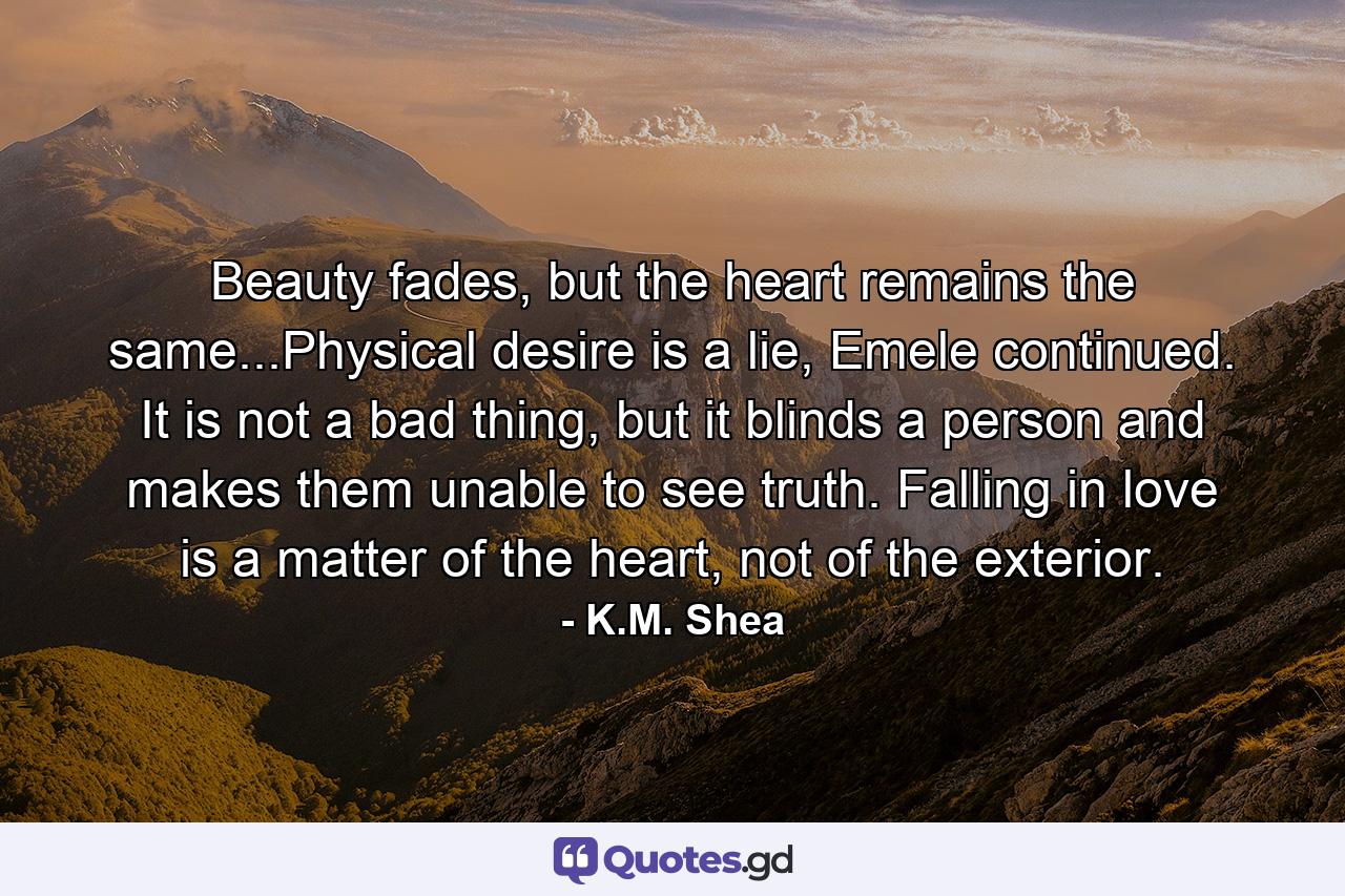 Beauty fades, but the heart remains the same...Physical desire is a lie, Emele continued. It is not a bad thing, but it blinds a person and makes them unable to see truth. Falling in love is a matter of the heart, not of the exterior. - Quote by K.M. Shea