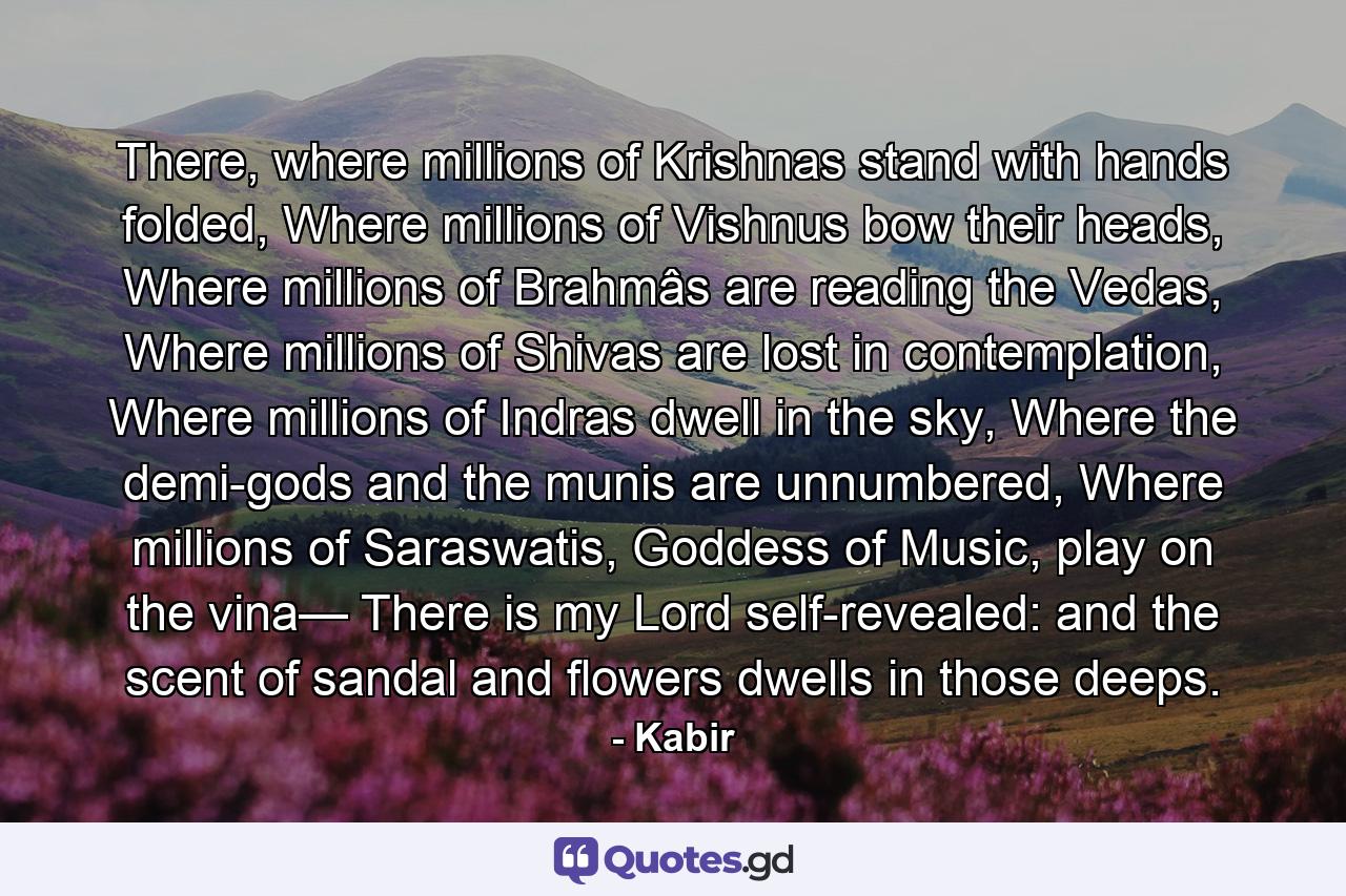 There, where millions of Krishnas stand with hands folded, Where millions of Vishnus bow their heads, Where millions of Brahmâs are reading the Vedas, Where millions of Shivas are lost in contemplation, Where millions of Indras dwell in the sky, Where the demi-gods and the munis are unnumbered, Where millions of Saraswatis, Goddess of Music, play on the vina— There is my Lord self-revealed: and the scent of sandal and flowers dwells in those deeps. - Quote by Kabir