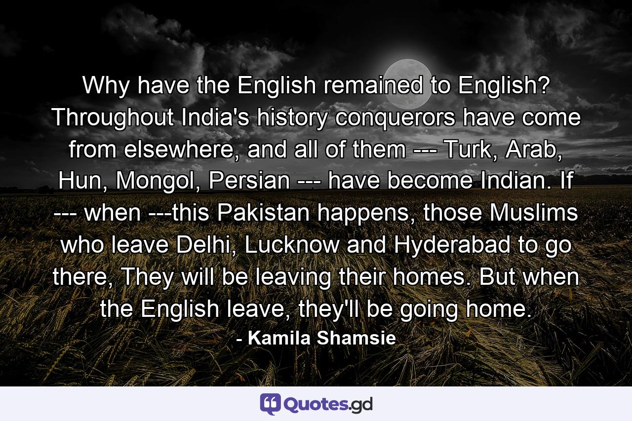 Why have the English remained to English? Throughout India's history conquerors have come from elsewhere, and all of them --- Turk, Arab, Hun, Mongol, Persian --- have become Indian. If --- when ---this Pakistan happens, those Muslims who leave Delhi, Lucknow and Hyderabad to go there, They will be leaving their homes. But when the English leave, they'll be going home. - Quote by Kamila Shamsie