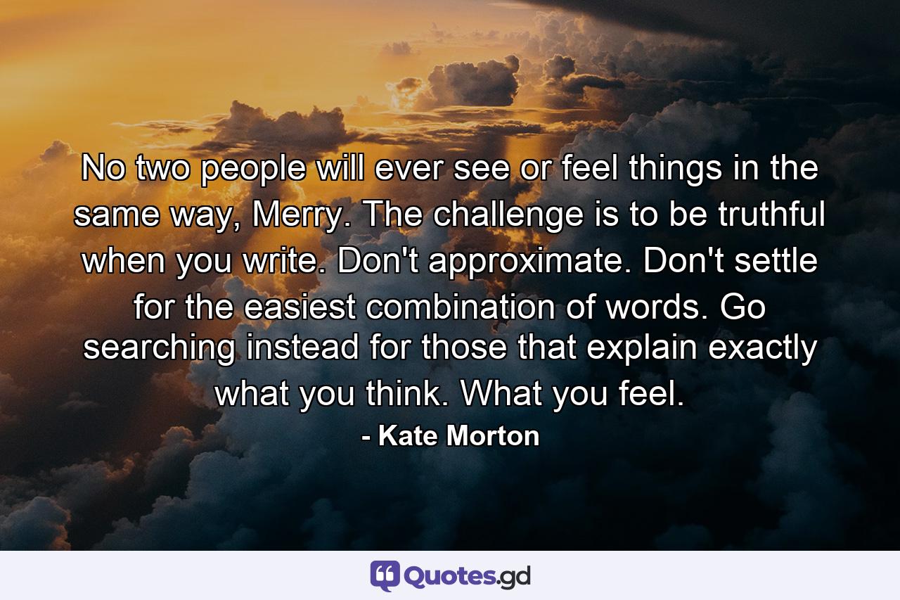 No two people will ever see or feel things in the same way, Merry. The challenge is to be truthful when you write. Don't approximate. Don't settle for the easiest combination of words. Go searching instead for those that explain exactly what you think. What you feel. - Quote by Kate Morton