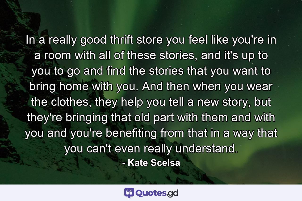 In a really good thrift store you feel like you're in a room with all of these stories, and it's up to you to go and find the stories that you want to bring home with you. And then when you wear the clothes, they help you tell a new story, but they're bringing that old part with them and with you and you're benefiting from that in a way that you can't even really understand. - Quote by Kate Scelsa