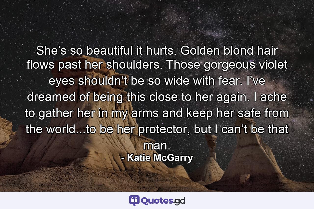 She’s so beautiful it hurts. Golden blond hair flows past her shoulders. Those gorgeous violet eyes shouldn’t be so wide with fear. I’ve dreamed of being this close to her again. I ache to gather her in my arms and keep her safe from the world...to be her protector, but I can’t be that man. - Quote by Katie McGarry