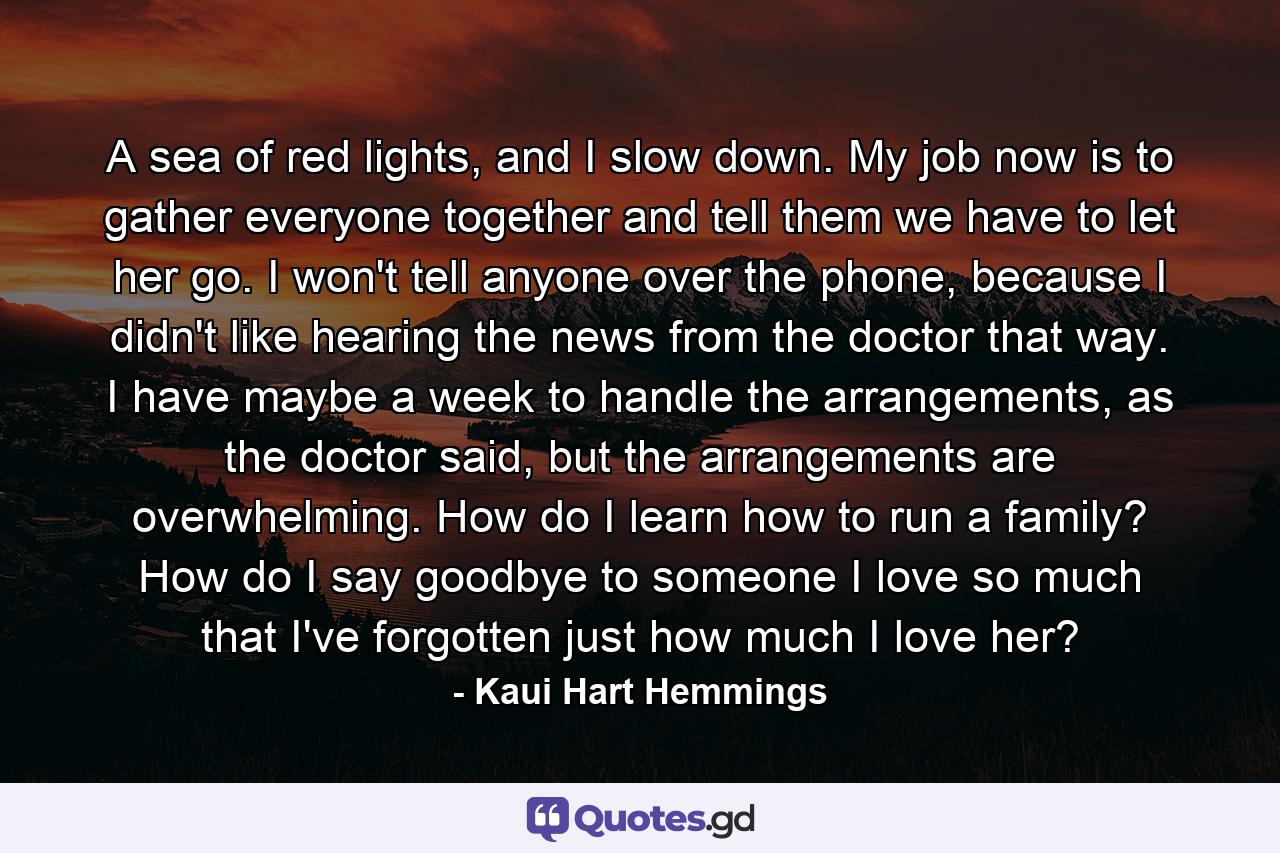 A sea of red lights, and I slow down. My job now is to gather everyone together and tell them we have to let her go. I won't tell anyone over the phone, because I didn't like hearing the news from the doctor that way. I have maybe a week to handle the arrangements, as the doctor said, but the arrangements are overwhelming. How do I learn how to run a family? How do I say goodbye to someone I love so much that I've forgotten just how much I love her? - Quote by Kaui Hart Hemmings