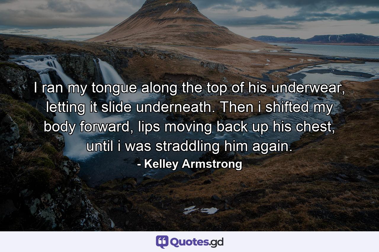 I ran my tongue along the top of his underwear, letting it slide underneath. Then i shifted my body forward, lips moving back up his chest, until i was straddling him again. - Quote by Kelley Armstrong