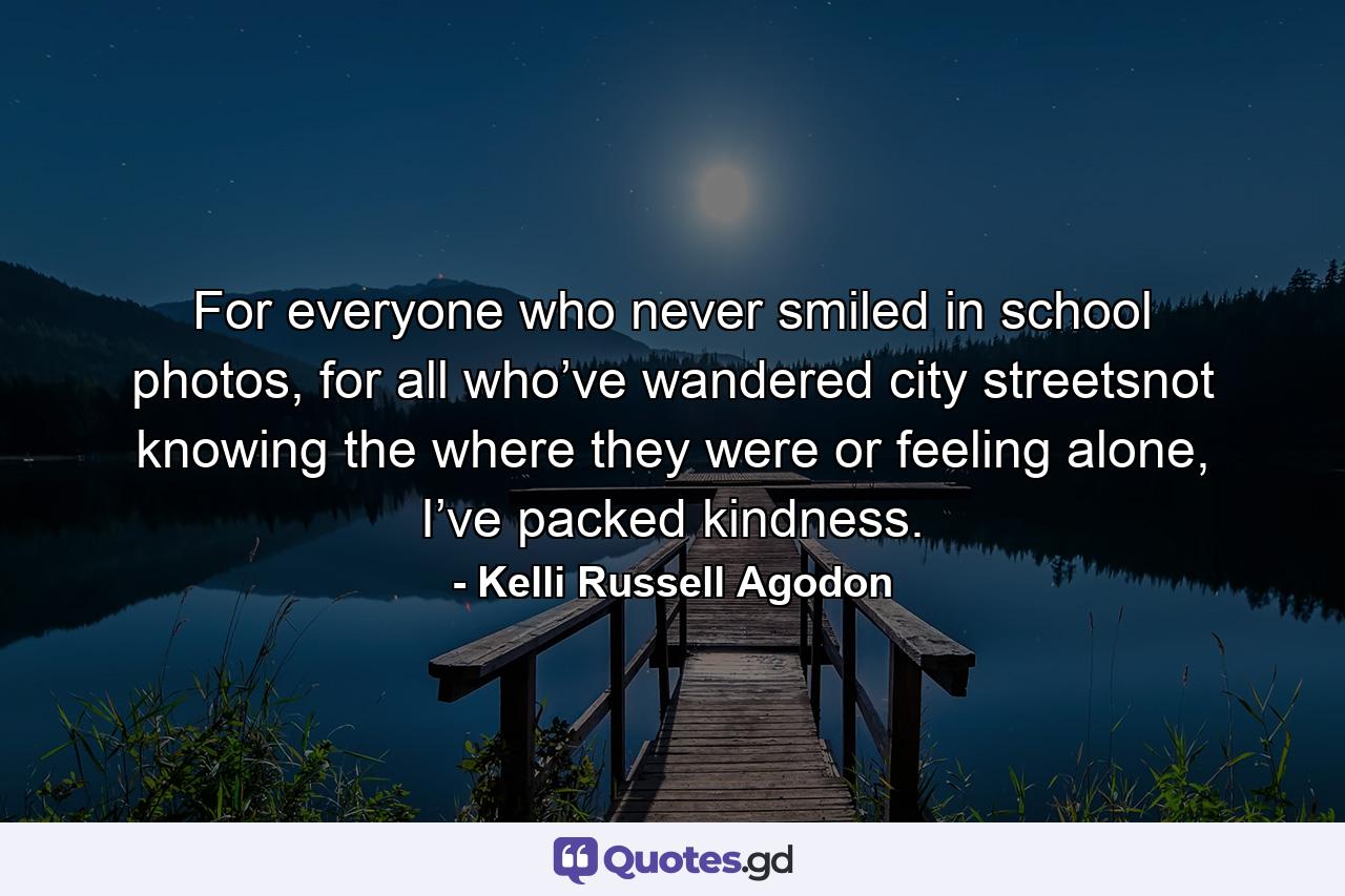 For everyone who never smiled in school photos, for all who’ve wandered city streetsnot knowing the where they were or feeling alone, I’ve packed kindness. - Quote by Kelli Russell Agodon