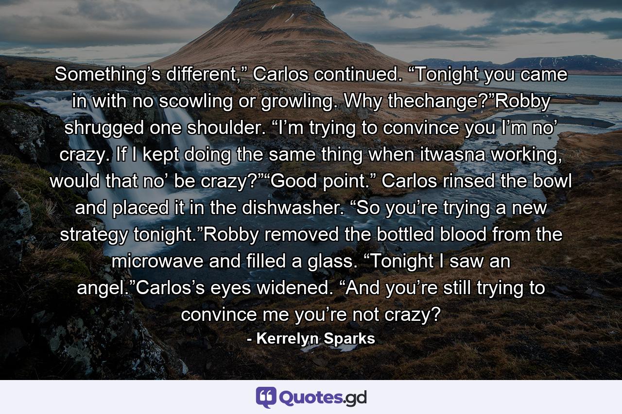 Something’s different,” Carlos continued. “Tonight you came in with no scowling or growling. Why thechange?”Robby shrugged one shoulder. “I’m trying to convince you I’m no’ crazy. If I kept doing the same thing when itwasna working, would that no’ be crazy?”“Good point.” Carlos rinsed the bowl and placed it in the dishwasher. “So you’re trying a new strategy tonight.”Robby removed the bottled blood from the microwave and filled a glass. “Tonight I saw an angel.”Carlos’s eyes widened. “And you’re still trying to convince me you’re not crazy? - Quote by Kerrelyn Sparks