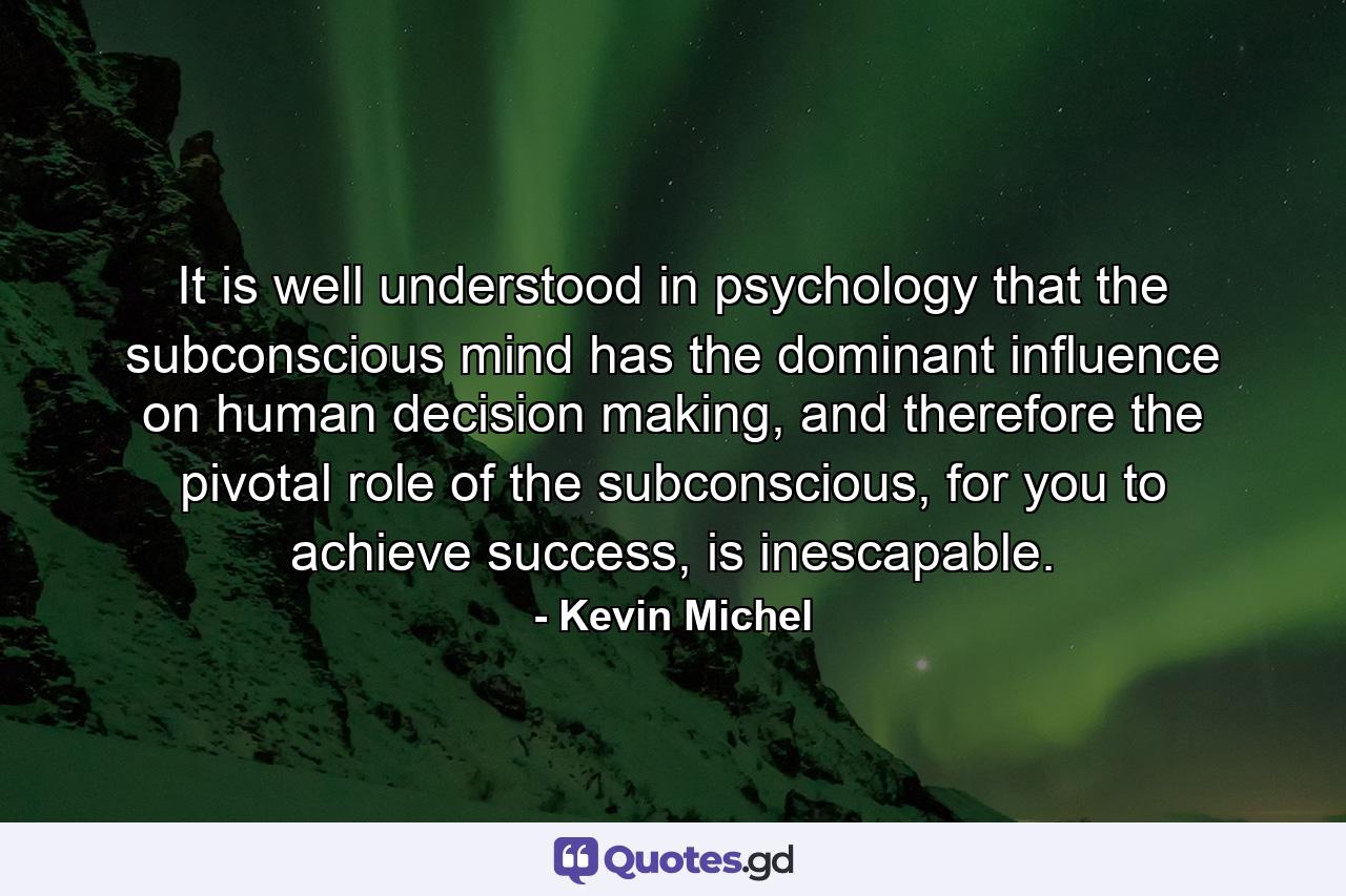 It is well understood in psychology that the subconscious mind has the dominant influence on human decision making, and therefore the pivotal role of the subconscious, for you to achieve success, is inescapable. - Quote by Kevin Michel