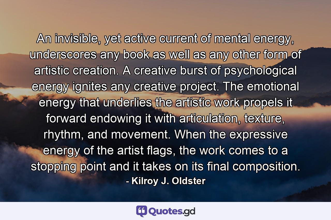 An invisible, yet active current of mental energy, underscores any book as well as any other form of artistic creation. A creative burst of psychological energy ignites any creative project. The emotional energy that underlies the artistic work propels it forward endowing it with articulation, texture, rhythm, and movement. When the expressive energy of the artist flags, the work comes to a stopping point and it takes on its final composition. - Quote by Kilroy J. Oldster