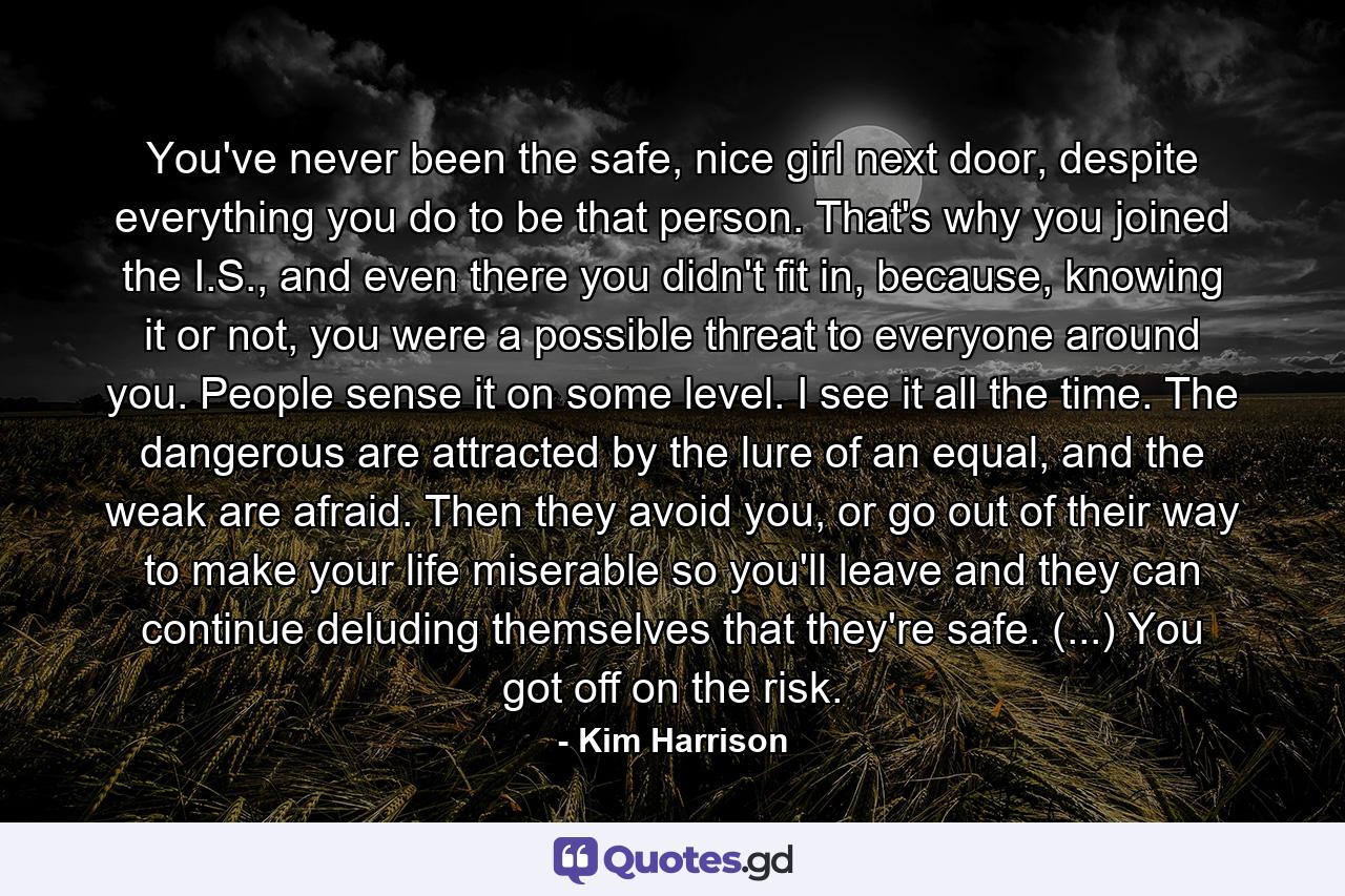 You've never been the safe, nice girl next door, despite everything you do to be that person. That's why you joined the I.S., and even there you didn't fit in, because, knowing it or not, you were a possible threat to everyone around you. People sense it on some level. I see it all the time. The dangerous are attracted by the lure of an equal, and the weak are afraid. Then they avoid you, or go out of their way to make your life miserable so you'll leave and they can continue deluding themselves that they're safe. (...) You got off on the risk. - Quote by Kim Harrison