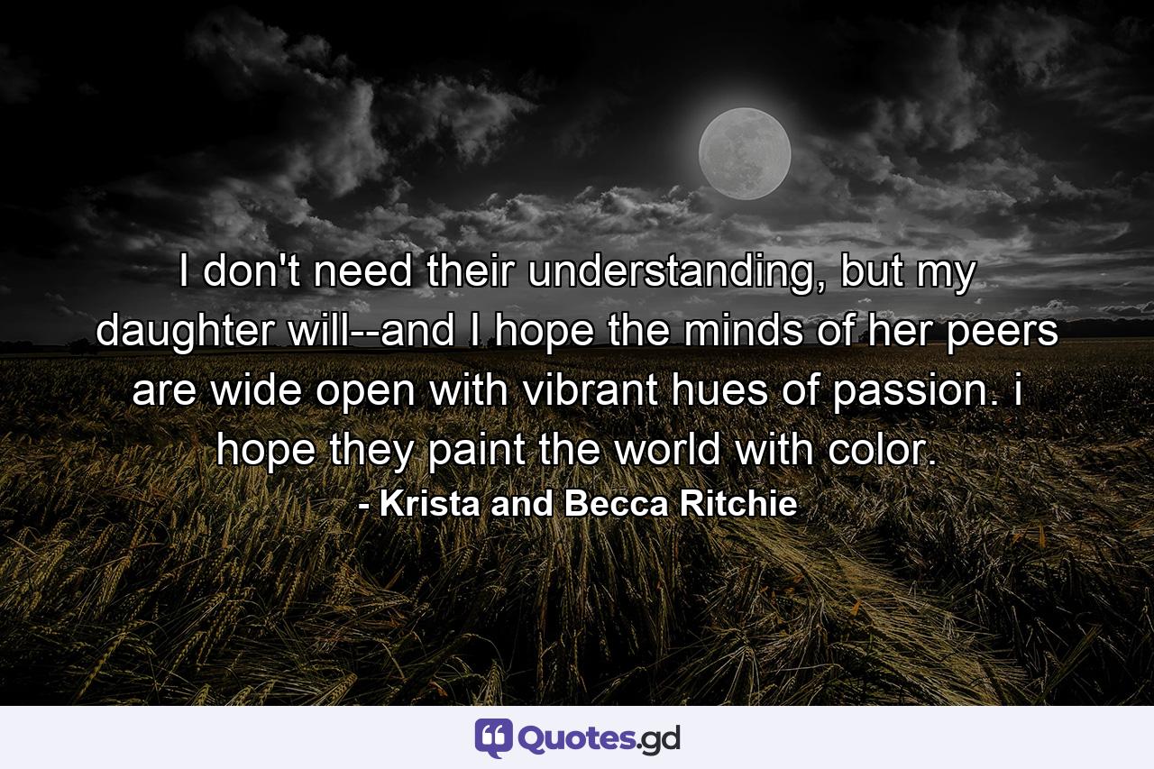 I don't need their understanding, but my daughter will--and I hope the minds of her peers are wide open with vibrant hues of passion. i hope they paint the world with color. - Quote by Krista and Becca Ritchie