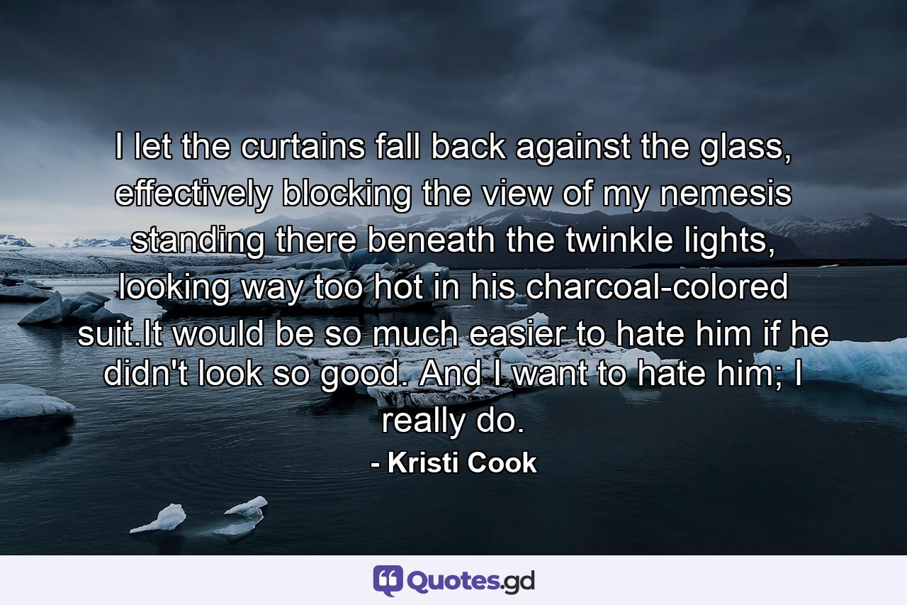 I let the curtains fall back against the glass, effectively blocking the view of my nemesis standing there beneath the twinkle lights, looking way too hot in his charcoal-colored suit.It would be so much easier to hate him if he didn't look so good. And I want to hate him; I really do. - Quote by Kristi Cook