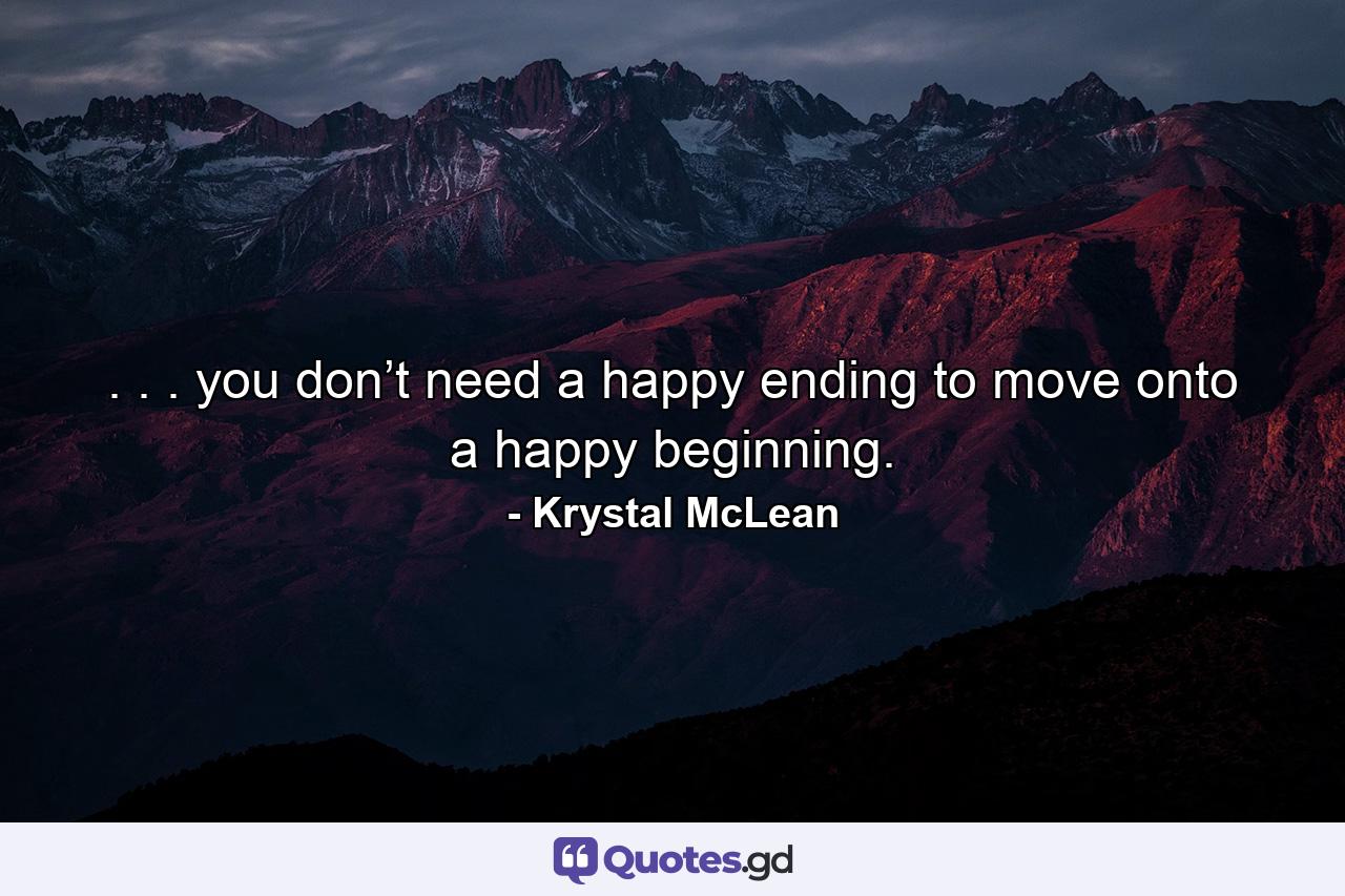 . . . you don’t need a happy ending to move onto a happy beginning. - Quote by Krystal McLean