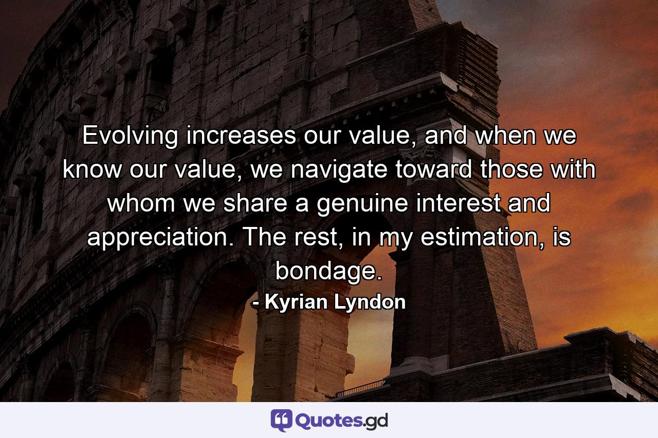 Evolving increases our value, and when we know our value, we navigate toward those with whom we share a genuine interest and appreciation. The rest, in my estimation, is bondage. - Quote by Kyrian Lyndon