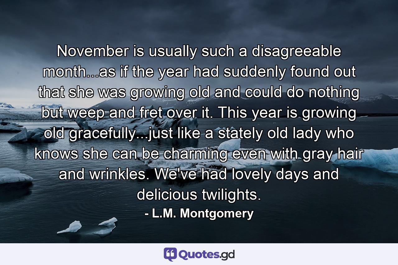 November is usually such a disagreeable month...as if the year had suddenly found out that she was growing old and could do nothing but weep and fret over it. This year is growing old gracefully...just like a stately old lady who knows she can be charming even with gray hair and wrinkles. We've had lovely days and delicious twilights. - Quote by L.M. Montgomery