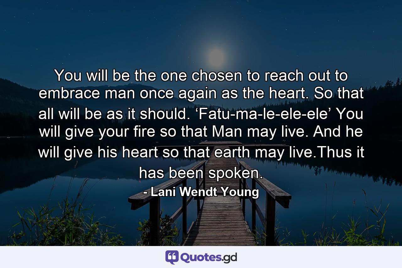 You will be the one chosen to reach out to embrace man once again as the heart. So that all will be as it should. ‘Fatu-ma-le-ele-ele’ You will give your fire so that Man may live. And he will give his heart so that earth may live.Thus it has been spoken. - Quote by Lani Wendt Young