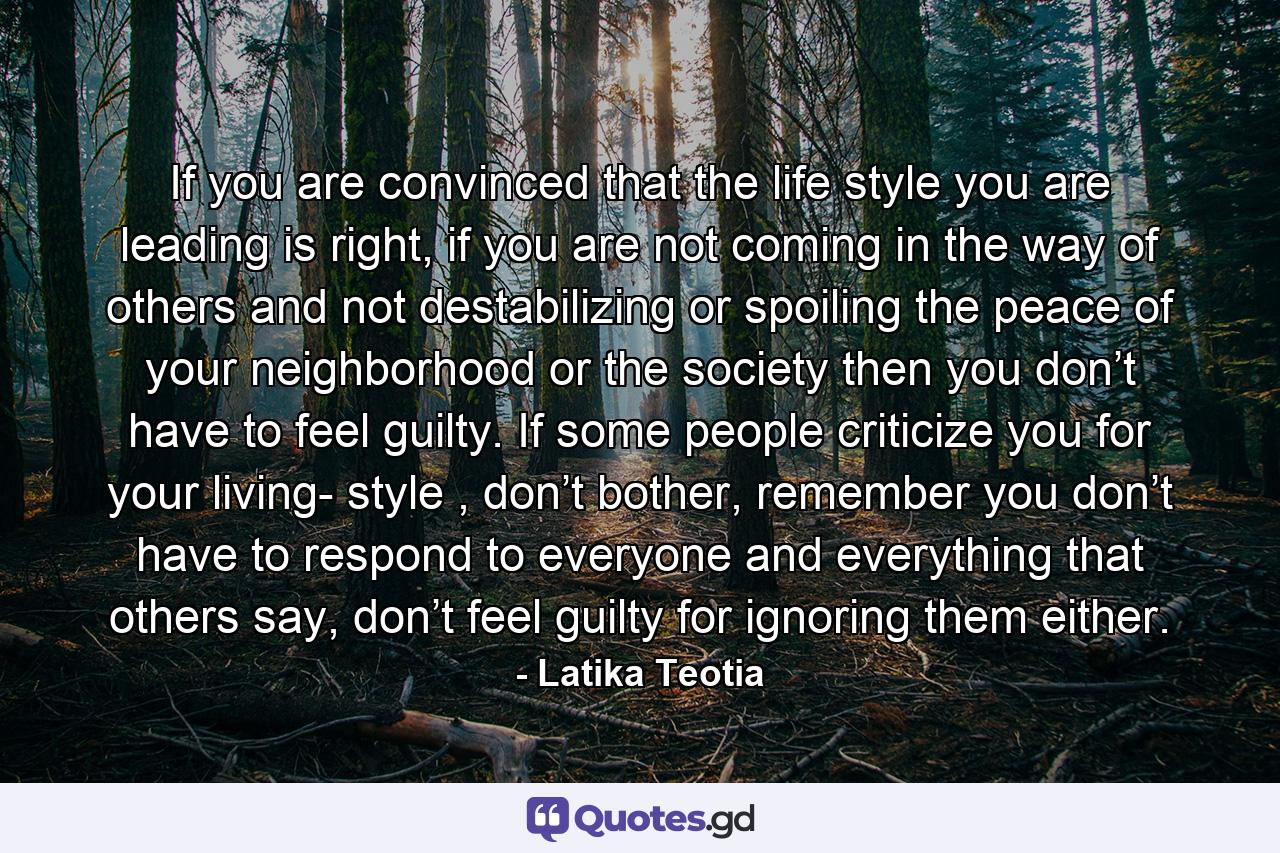 If you are convinced that the life style you are leading is right, if you are not coming in the way of others and not destabilizing or spoiling the peace of your neighborhood or the society then you don’t have to feel guilty. If some people criticize you for your living- style , don’t bother, remember you don’t have to respond to everyone and everything that others say, don’t feel guilty for ignoring them either. - Quote by Latika Teotia