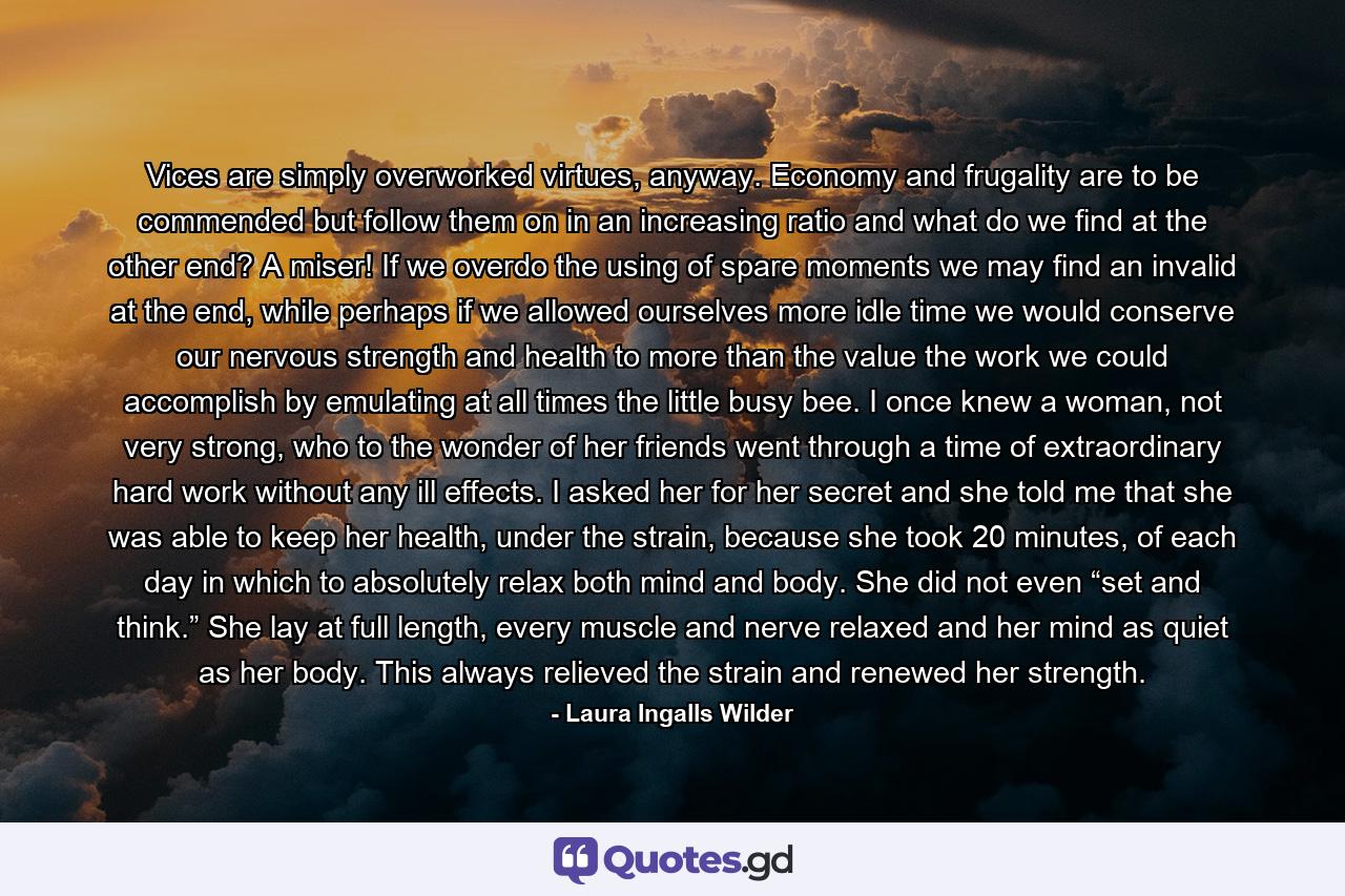 Vices are simply overworked virtues, anyway. Economy and frugality are to be commended but follow them on in an increasing ratio and what do we find at the other end? A miser! If we overdo the using of spare moments we may find an invalid at the end, while perhaps if we allowed ourselves more idle time we would conserve our nervous strength and health to more than the value the work we could accomplish by emulating at all times the little busy bee. I once knew a woman, not very strong, who to the wonder of her friends went through a time of extraordinary hard work without any ill effects. I asked her for her secret and she told me that she was able to keep her health, under the strain, because she took 20 minutes, of each day in which to absolutely relax both mind and body. She did not even “set and think.” She lay at full length, every muscle and nerve relaxed and her mind as quiet as her body. This always relieved the strain and renewed her strength. - Quote by Laura Ingalls Wilder