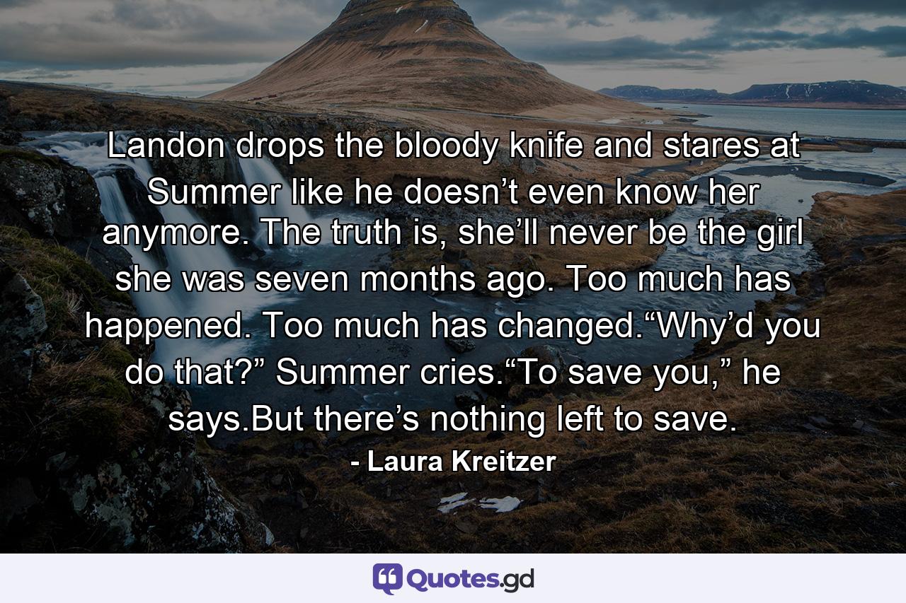 Landon drops the bloody knife and stares at Summer like he doesn’t even know her anymore. The truth is, she’ll never be the girl she was seven months ago. Too much has happened. Too much has changed.“Why’d you do that?” Summer cries.“To save you,” he says.But there’s nothing left to save. - Quote by Laura Kreitzer