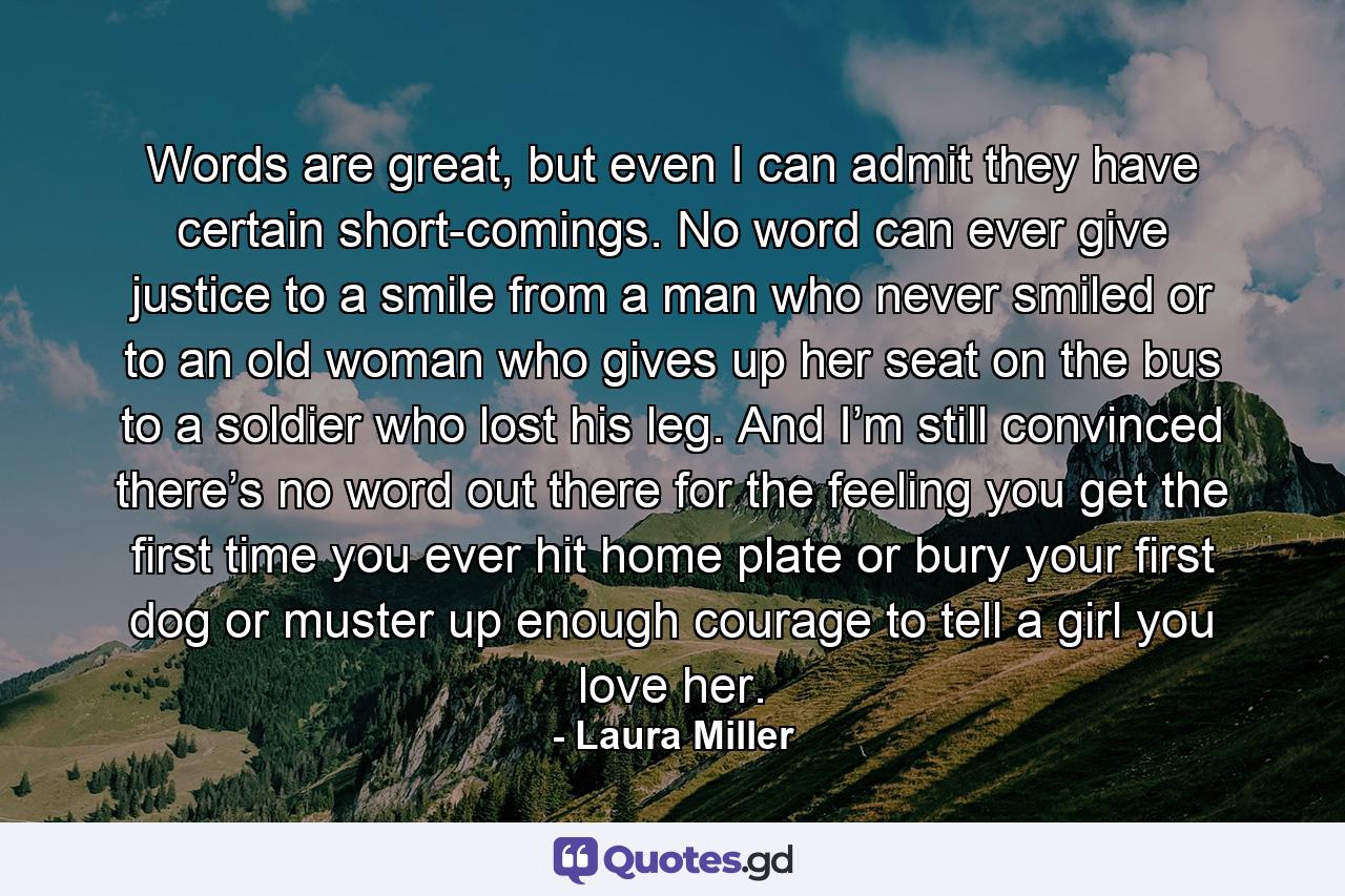 Words are great, but even I can admit they have certain short-comings. No word can ever give justice to a smile from a man who never smiled or to an old woman who gives up her seat on the bus to a soldier who lost his leg. And I’m still convinced there’s no word out there for the feeling you get the first time you ever hit home plate or bury your first dog or muster up enough courage to tell a girl you love her. - Quote by Laura Miller