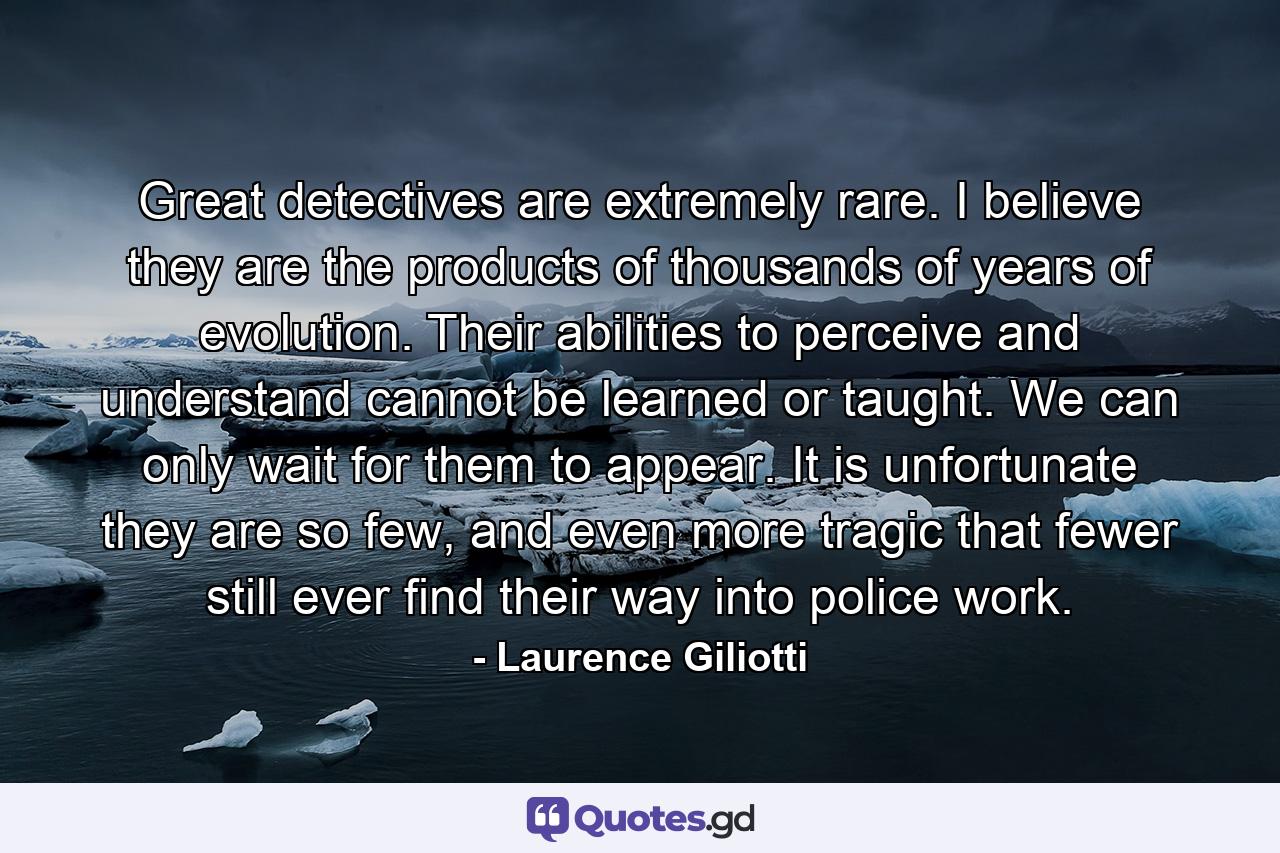 Great detectives are extremely rare. I believe they are the products of thousands of years of evolution. Their abilities to perceive and understand cannot be learned or taught. We can only wait for them to appear. It is unfortunate they are so few, and even more tragic that fewer still ever find their way into police work. - Quote by Laurence Giliotti